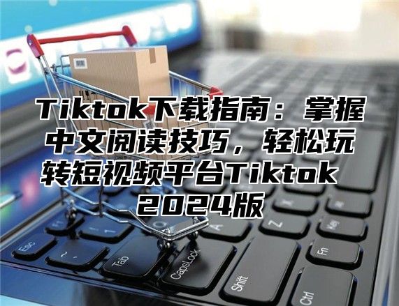 Tiktok下载指南：掌握中文阅读技巧，轻松玩转短视频平台Tiktok 2025版