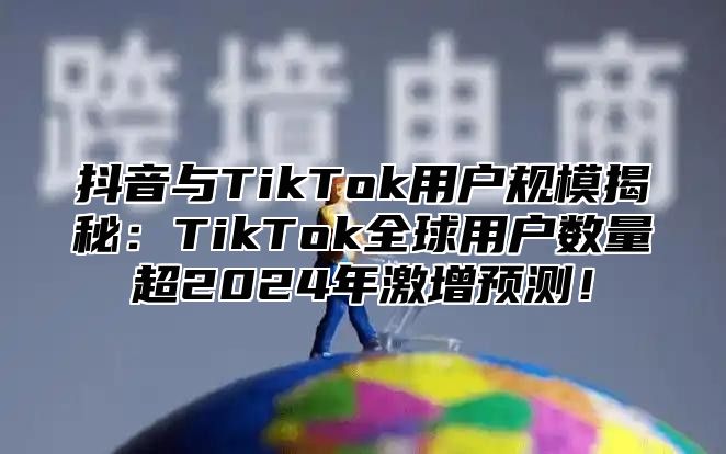 抖音与TikTok用户规模揭秘：TikTok全球用户数量超2025年激增预测！