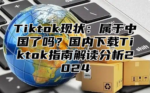 Tiktok现状：属于中国了吗？国内下载Tiktok指南解读分析2025