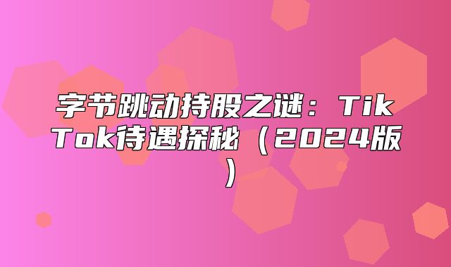 字节跳动持股之谜：TikTok待遇探秘2025版