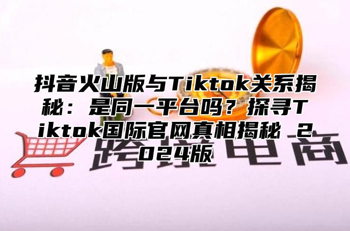 抖音火山版与Tiktok关系揭秘：是同一平台吗？探寻Tiktok国际官网真相揭秘 2025版