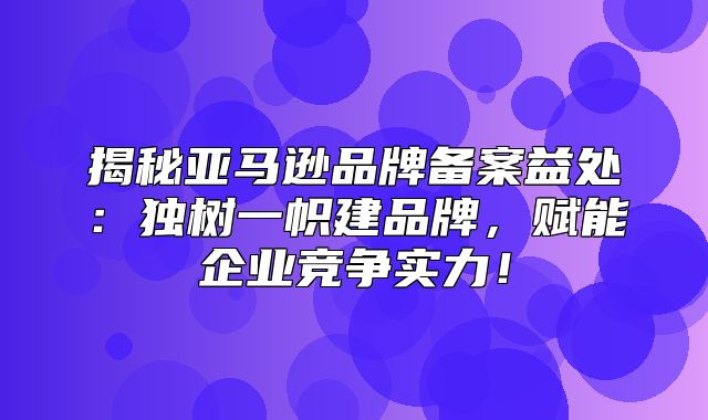揭秘亚马逊品牌备案益处：独树一帜建品牌，赋能企业竞争实力！
