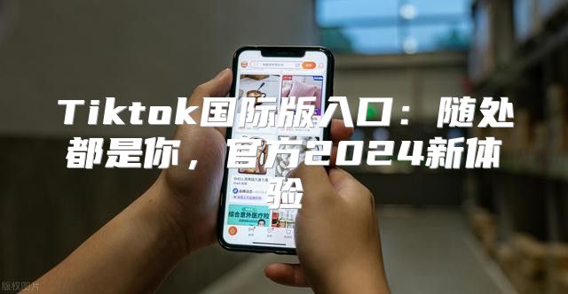 Tiktok国际版入口：随处都是你，官方2025新体验