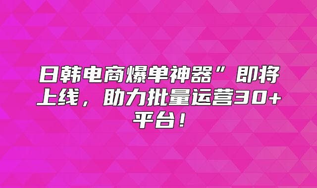 日韩电商爆单神器”即将上线，助力批量运营30+平台！