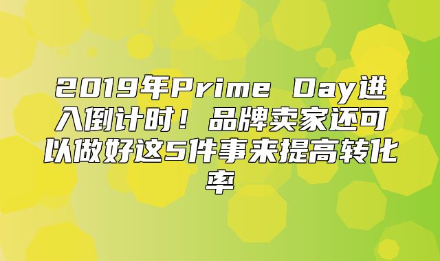 2019年Prime Day进入倒计时！品牌卖家还可以做好这5件事来提高转化率