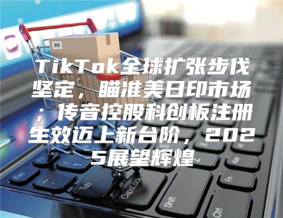 TikTok全球扩张步伐坚定，瞄准美日印市场；传音控股科创板注册生效迈上新台阶，2025展望辉煌