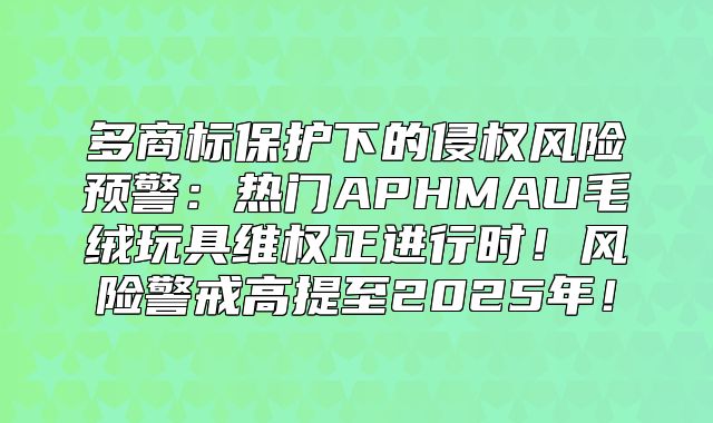 多商标保护下的侵权风险预警：热门APHMAU毛绒玩具维权正进行时！风险警戒高提至2025年！