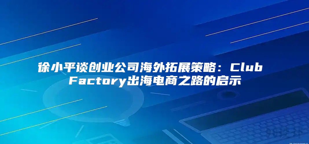 徐小平谈创业公司海外拓展策略：Club Factory出海电商之路的启示