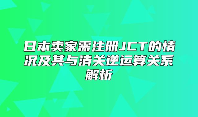 日本卖家需注册JCT的情况及其与清关逆运算关系解析