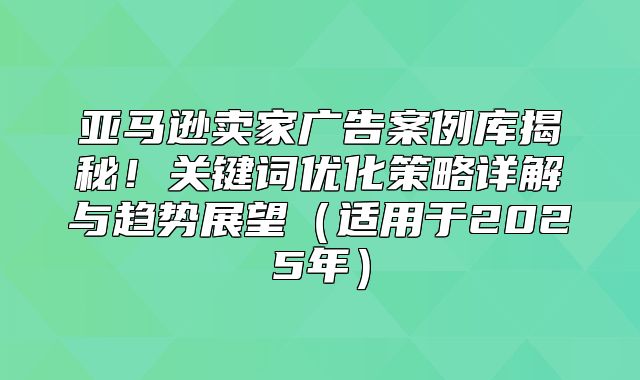 亚马逊卖家广告案例库揭秘！关键词优化策略详解与趋势展望适用于2025年