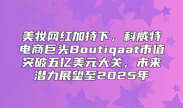 美妆网红加持下，科威特电商巨头Boutiqaat市值突破五亿美元大关，未来潜力展望至2025年