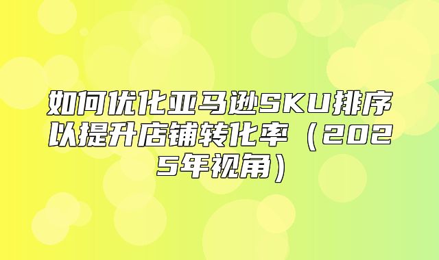 如何优化亚马逊SKU排序以提升店铺转化率2025年视角