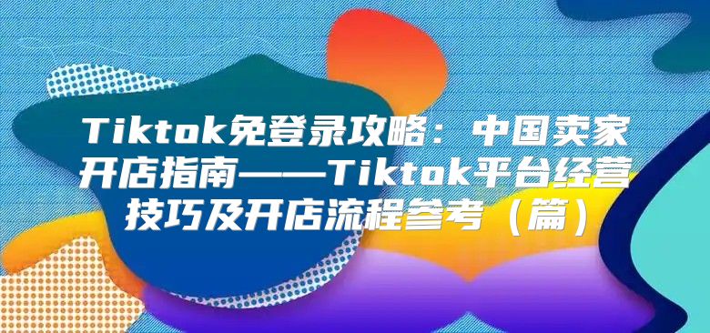 Tiktok免登录攻略：中国卖家开店指南——Tiktok平台经营技巧及开店流程参考篇