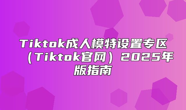 Tiktok成人模特设置专区Tiktok官网2025年版指南