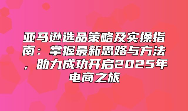 亚马逊选品策略及实操指南：掌握最新思路与方法，助力成功开启2025年电商之旅