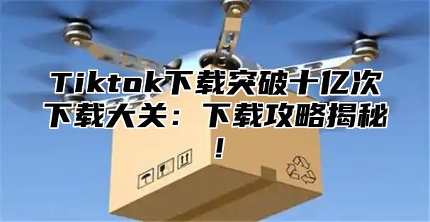 Tiktok下载突破十亿次下载大关：下载攻略揭秘！