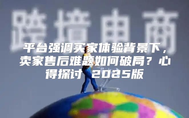 平台强调买家体验背景下，卖家售后难题如何破局？心得探讨 2025版