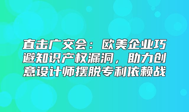 直击广交会：欧美企业巧避知识产权漏洞，助力创意设计师摆脱专利依赖战