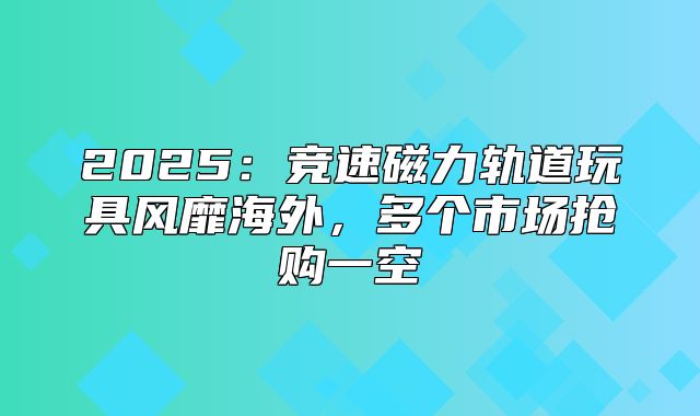 2025竞速磁力轨道玩具风靡海外，多个市场抢购一空