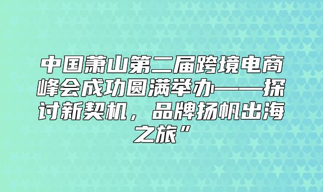 中国萧山第二届跨境电商峰会成功圆满举办——探讨新契机，品牌扬帆出海之旅”