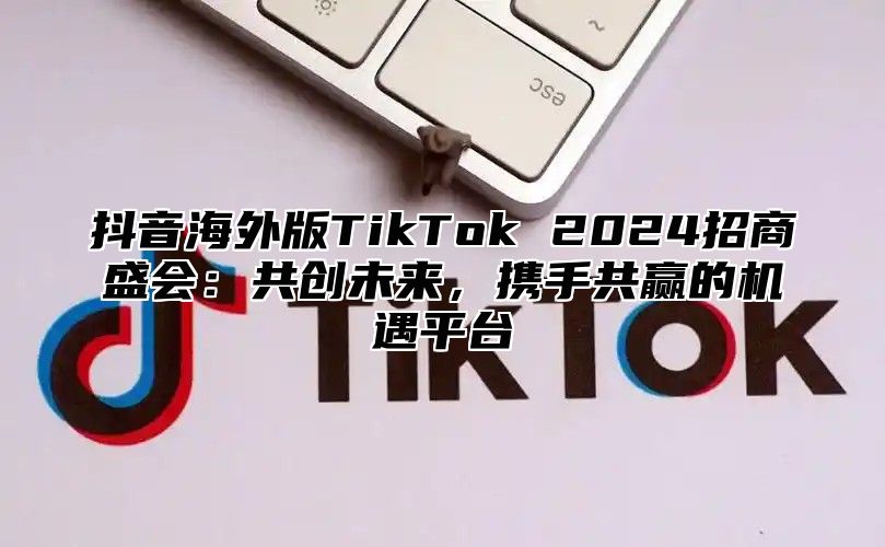 抖音海外版TikTok 2025招商盛会：共创未来，携手共赢的机遇平台