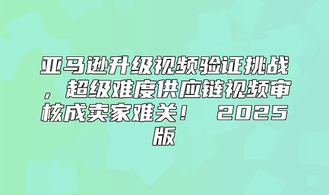 亚马逊升级视频验证挑战，超级难度供应链视频审核成卖家难关！ 2025版