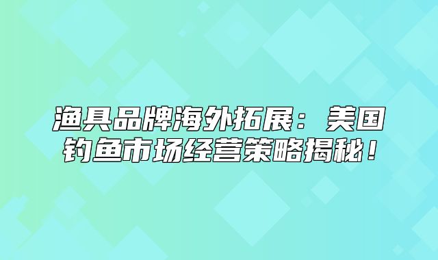 渔具品牌海外拓展：美国钓鱼市场经营策略揭秘！