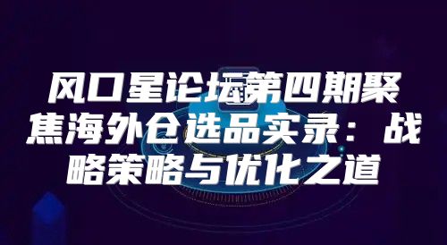 风口星论坛第四期聚焦海外仓选品实录：战略策略与优化之道