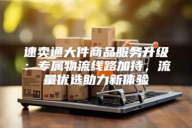 速卖通大件商品服务升级：专属物流线路加持，流量优选助力新体验