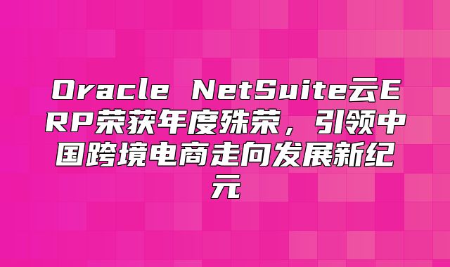 Oracle NetSuite云ERP荣获年度殊荣，引领中国跨境电商走向发展新纪元