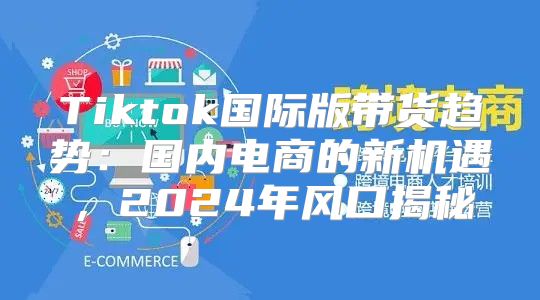 Tiktok国际版带货趋势：国内电商的新机遇，2025年风口揭秘
