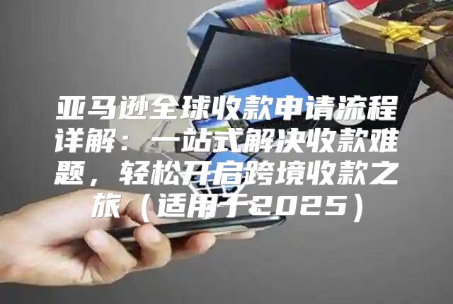 亚马逊全球收款申请流程详解：一站式解决收款难题，轻松开启跨境收款之旅适用于2025