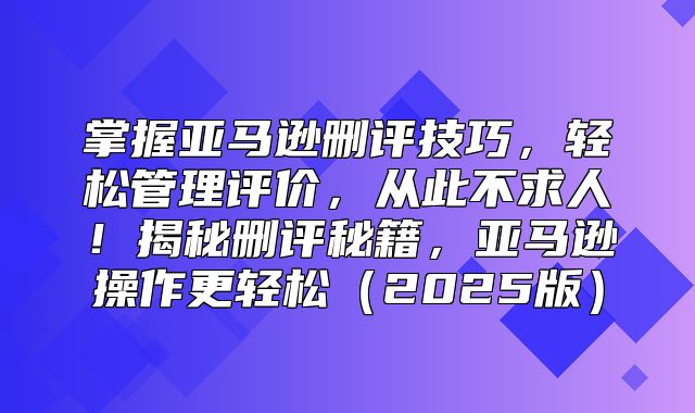 掌握亚马逊删评技巧，轻松管理评价，从此不求人！揭秘删评秘籍，亚马逊操作更轻松2025版