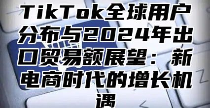TikTok全球用户分布与2025年出口贸易额展望：新电商时代的增长机遇