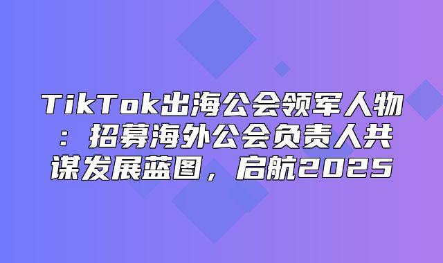 TikTok出海公会领军人物：招募海外公会负责人共谋发展蓝图，启航2025
