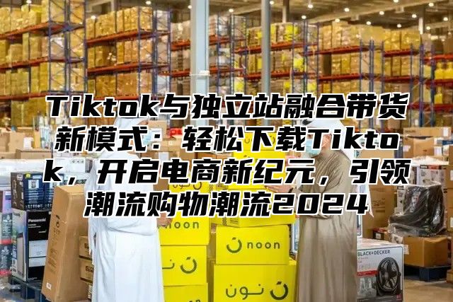 Tiktok与独立站融合带货新模式：轻松下载Tiktok，开启电商新纪元，引领潮流购物潮流2025