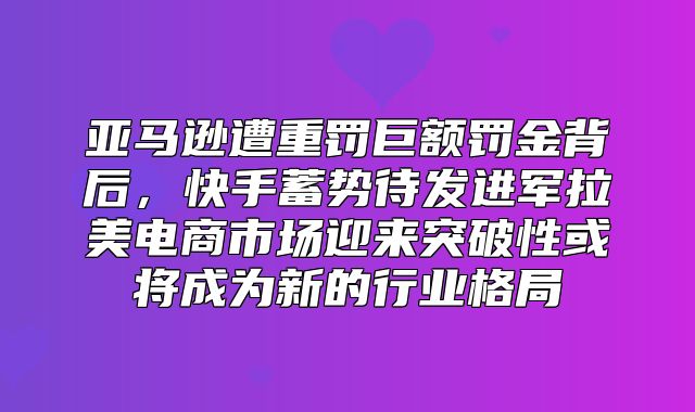 亚马逊遭重罚巨额罚金背后，快手蓄势待发进军拉美电商市场迎来突破性或将成为新的行业格局