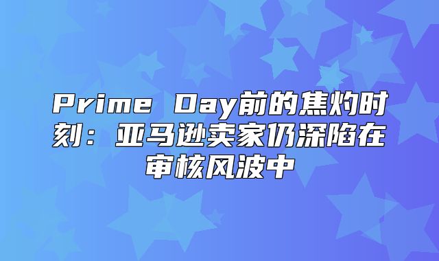 Prime Day前的焦灼时刻：亚马逊卖家仍深陷在审核风波中