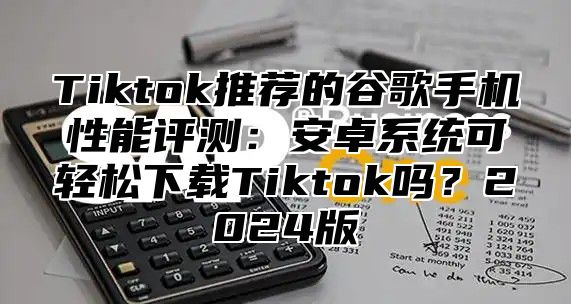 Tiktok推荐的谷歌手机性能评测：安卓系统可轻松下载Tiktok吗？2025版