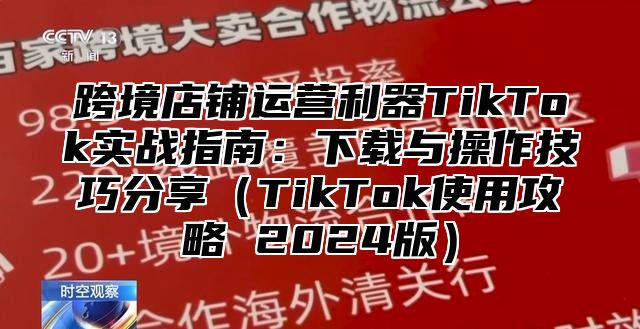 跨境店铺运营利器TikTok实战指南：下载与操作技巧分享TikTok使用攻略 2025版