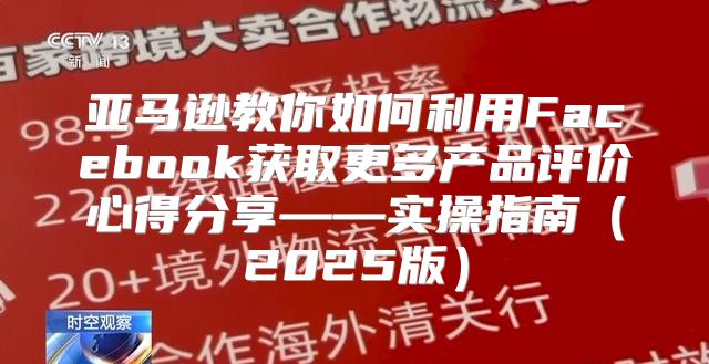 亚马逊教你如何利用Facebook获取更多产品评价心得分享——实操指南2025版
