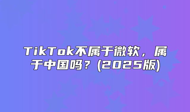 TikTok不属于微软，属于中国吗？(2025版)