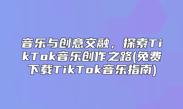 音乐与创意交融，探索TikTok音乐创作之路(免费下载TikTok音乐指南)