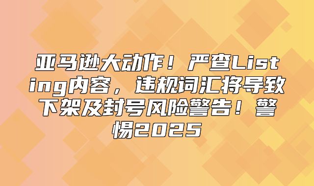 亚马逊大动作！严查Listing内容，违规词汇将导致下架及封号风险警告！警惕2025