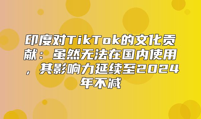 印度对TikTok的文化贡献：虽然无法在国内使用，其影响力延续至2025年不减