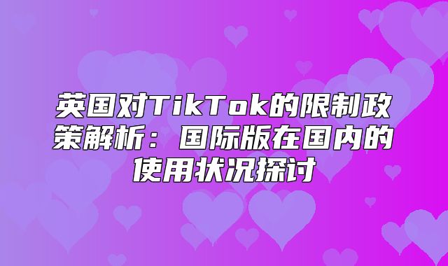 英国对TikTok的限制政策解析：国际版在国内的使用状况探讨