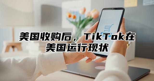 美国收购后，TikTok在美国运行现状