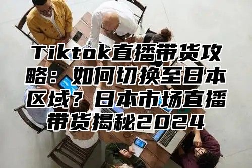 Tiktok直播带货攻略：如何切换至日本区域？日本市场直播带货揭秘2025