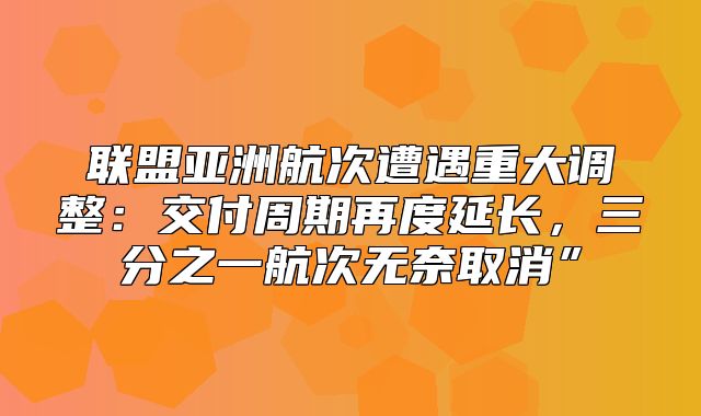 联盟亚洲航次遭遇重大调整：交付周期再度延长，三分之一航次无奈取消”