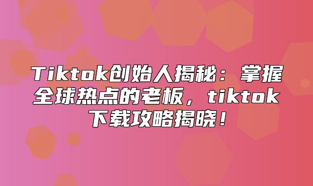Tiktok创始人揭秘：掌握全球热点的老板，tiktok下载攻略揭晓！